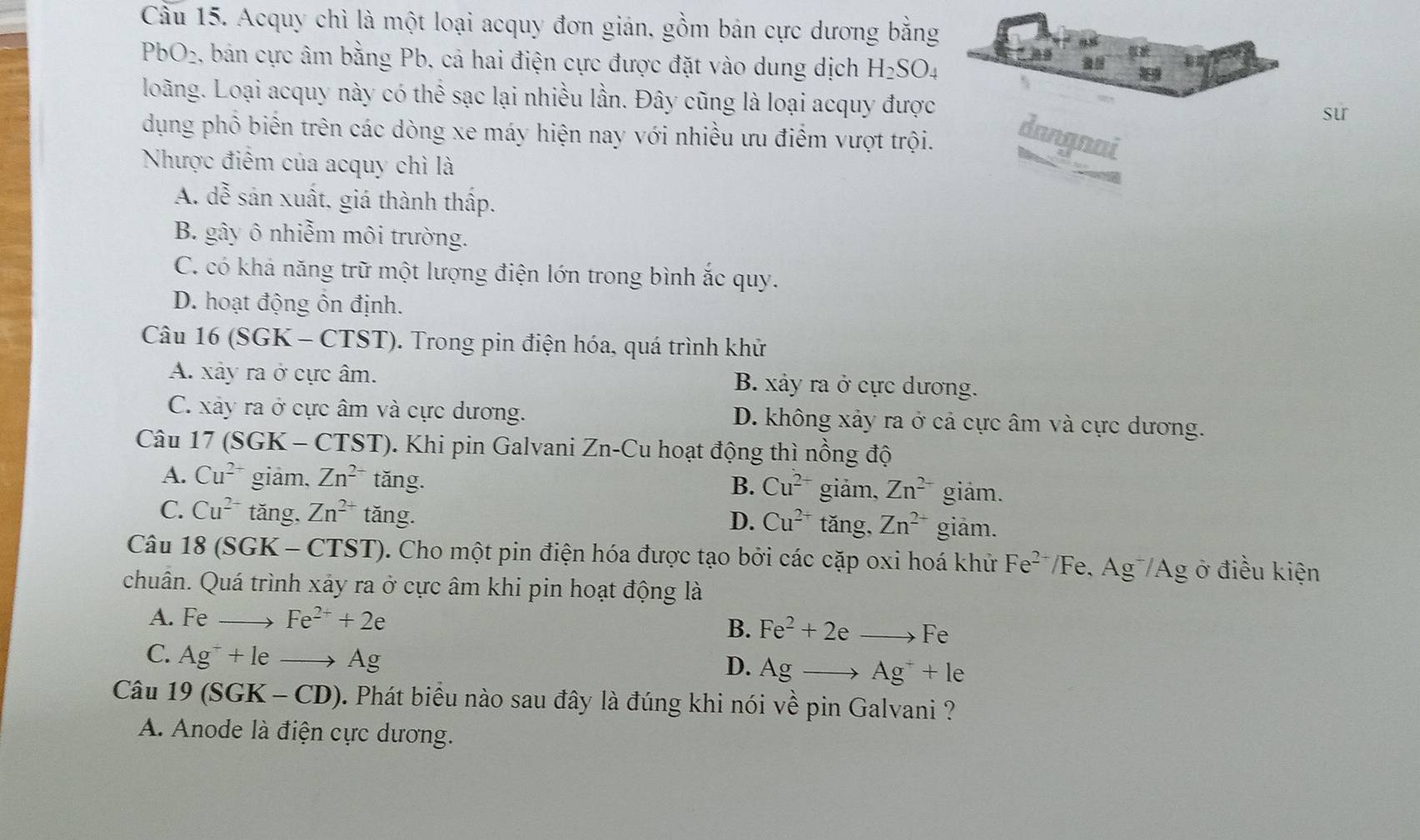 Cầu 15. Acquy chì là một loại acquy đơn gián, gồm bản cực dương bằng
PbO₂, bản cực âm bằng Pb, cả hai điện cực được đặt vào dung dịch H_2SO_4 5
loãng. Loại acquy này có thể sạc lại nhiều lần. Đây cũng là loại acquy được
sur
dụng phổ biển trên các dòng xe máy hiện nay với nhiều ưu điểm vượt trội.
dangnai
Nhược điểm của acquy chì là

A. dễ sản xuất, giá thành thấp.
B. gây ô nhiễm môi trường.
C. có khả năng trữ một lượng điện lớn trong bình ắc quy.
D. hoạt động ôn định.
Câu 16 (SGK - CTST). Trong pin điện hóa, quá trình khử
A. xây ra ở cực âm. B. xảy ra ở cực dương.
C. xảy ra ở cực âm và cực dương. D. không xảy ra ở cả cực âm và cực dương.
Câu 17 (SGK - CTST). Khi pin Galvani Zn-Cu hoạt động thì nồng độ
A. Cu^(2+) giâm, Zn^(2+) tǎng.
B. Cu^(2+) giảm, Zn^(2-) giám.
C. Cu^(2+) tǎng, Zn^(2+) tǎng. tǎng, Zn^(2+) giảm.
D. Cu^(2+)
Câu 18(SGK-CTST) 0. Cho một pin điện hóa được tạo bởi các cặp oxi hoá khử Fe^(2-)/Fe 、 Ag^-/Ag ở điều kiện
chuân. Quá trình xảy ra ở cực âm khi pin hoạt động là
A. Feto Fe^(2+)+2e B. Fe^2+2eto Fe
C. Ag^-+leto Ag
D. Agto Ag^++le
Câu 1 9(SGK-CD) 0. Phát biểu nào sau đây là đúng khi nói về pin Galvani ?
A. Anode là điện cực dương.