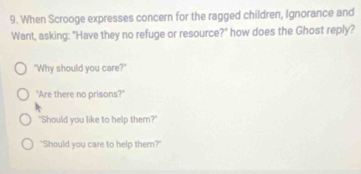 When Scrooge expresses concern for the ragged children, Ignorance and 
Want, asking: "Have they no refuge or resource?" how does the Ghost reply? 
"Why should you care?" 
"Are there no prisons?" 
"Should you like to help them?" 
"Should you care to help them?"