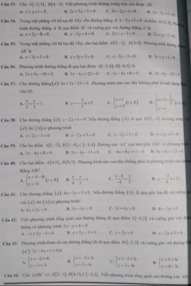 Cho A(-2,3),B(4,-1) Viết phương trình đường trung trục của đoạn AB
A. x+y+1=0. B. 2x+3y-5=0 C. 3x-2y-1=0 D. 2x-3y+1=0
Câu 34: Trong mặt phẳng với hệ tọa độ Oxy cho đường thắng đ x-2y+1=0 và điểm M(2,3) Phe
trinh đường thắng A đi qua điễm M và vuỡng góc với đường thắng ư là
A. x+2y-8=0 B. x-2y+4=0 C. 2x-y-1=0. D. 2x+y-7=0
Câu 35: Trong mặt phầng với hệ tọa độ Oxy cho hai điểm A(0,-1),B(3,0) Phương trình đường thứng
AB là
A. x-3y+1=0 B. x+3y+3=0 C. x-3y-3=0 D. 3x+y+1=0
Câu 36: Phương trình đường thẳng đi qua hai điểm A(-2;4);B(-6;1) là:
A. 3x+4y-10=0. B. 3x-4y+22=0 C. 3x-4y+8=0 D. 3x-4y-22=0
Câu 37: Cho đường thắng(ư) 3x+5y-15=0 Phương trình nào sau đây không phải là một dạng khá
cia(d)
A.  x/5 + y/3 =1 B. y=- 3/5 x+3 C. beginarrayl x=t y=5endarray. (t∈ R) D. beginarrayl x=5- 5/3 t y=tendarray. (t∈ R)
Câu 38: Cho đường thắng (d) x-2y+1=0 Nếu đường thăng (∆) đi qua M(1,-1) và sōng sōng xǎ
(d) thi (∆)có phương trinh
A. x-2y-3=0 B. x-2y+5=0 C. x-2y+3=0 D. x+2y+1=0
Câu 39: Cho ba điểm A(1;-2),B(5;-4),C(-1,4). Đường cao AA' của tam giác ABC có phương trưh
A. 3x-4y+8=0 B. 3x-4y-11=0 C. -6x+8y+11=0 D 8x+6y+13=0
Câu 40: Cho hai điểm A(4,0),B(0,5) Phương trình nào sau đây không phải là phương trình của đườn
thắng AB?
A. beginarrayl x=4-4t y=5tendarray. (t∈ R) B.  x/4 + y/5 =1 C.  (x-4)/-4 = y/5  D. y= (-5)/4 x+15
Câu 41: Cho đường thắng (d) 4x-3y+5=0 Nếu đường thăng (∆) đi qua gốc tọa độ và vuờng 
với (√) thi (∆) có phương trinh:
A. 4x+3y=0 B. 3x-4y=0 C. 3x+4y=0 D. 4x-3y=0
Câu 42: Việt phương trình tổng quát của đường thăng đi qua điểm I(-1,2) và vuống góc với đướ
thāng có phương trinh 2x-y+4=0
A. -x+2y-5=0 B. x+2y-3=0 C. x+2y=0 D. x-2y+5=0
Câu 43: Phương trính tham số của đường thắng (đ) đi qua điểm M(-2,3) và vuông góc với đường thì
(d'):3x-4y+1=01d=0
A. beginarrayl x=-2+4t y=3+3tendarray. B. beginarrayl x=-2+3t y=3-4tendarray. C. beginarrayl x=-2+3t y=3+4tendarray. D. beginarrayl x=5+4t y=6-3tendarray.
Câu 44: Cho △ ABC cô A(2,-1),B(4,5),C(-3,2) Viết phương trình tổng quát của đường cao AH