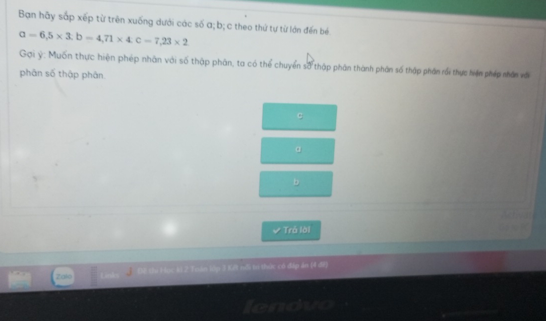 Bạn hãy sắp xếp từ trên xuống dưới các số a; b; c theo thứ tự từ lớn đến bé.
alpha =6,5* 3; b=4,71* 4 : c=7,23* 2
Gợi ý: Muốn thực hiện phép nhân với số thập phân, ta có thể chuyển số thập phân thành phân số thập phân rối thực hiện phép nhân với 
phân số thập phân.
C
a
b
Trả lời 
Zalo ki 2 Toán lớp 3 Kết nổi tr thức có đáp án (4 đề) 
I dhuno