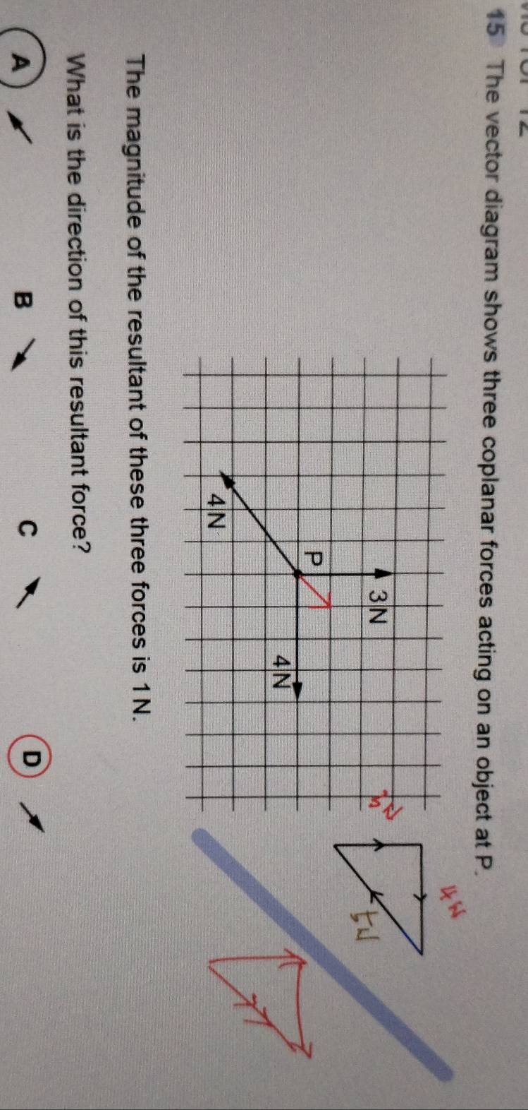 The vector diagram shows three coplanar forces acting on an object at P. 
The magnitude of the resultant of these three forces is 1N. 
What is the direction of this resultant force? 
A 
B 
C 
D