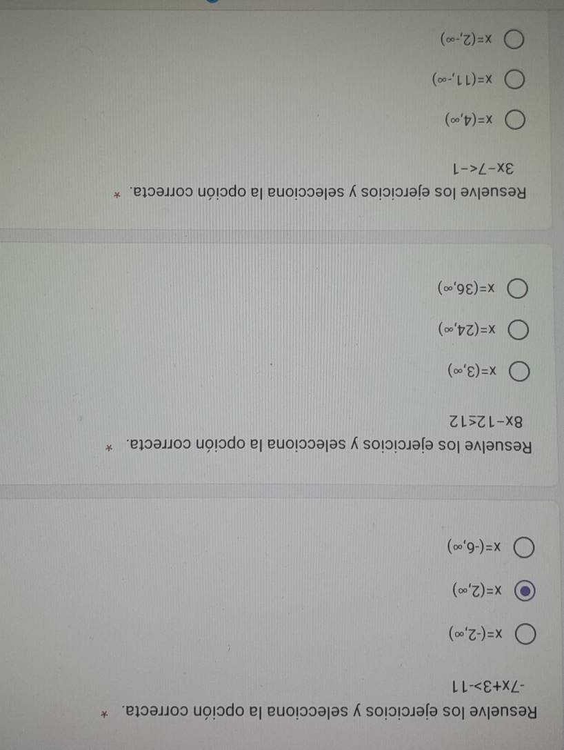 Resuelve los ejercicios y selecciona la opción correcta. *
-7x+3>-11
x=(-2,∈fty )
x=(2,∈fty )
x=(-6,∈fty )
Resuelve los ejercicios y selecciona la opción correcta. *
8x-12≤ 12
x=(3,∈fty )
x=(24,∈fty )
x=(36,∈fty )
Resuelve los ejercicios y selecciona la opción correcta. *
3x-7
x=(4,∈fty )
x=(11,-∈fty )
x=(2,-∈fty )