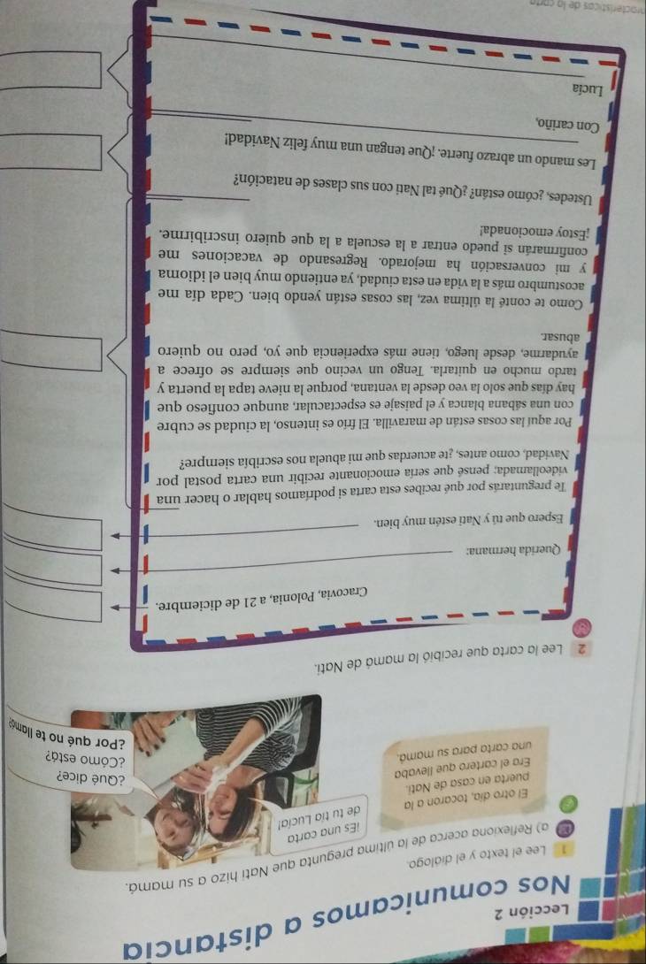 Nos comunicamos a distancia 
Lección 2 
a) Reflexiona acerca de la últimahizo a su mamá. 
1 Lee el texto y el diálogo. 
i 
El otro día, tocaron a la 
puerta en casa de Nati. 
Era el cartero que llevaba 
una carta para su mamá. 
2 Lee la carta que recibió la mamá de Nati. 
Cracovia, Polonia, a 21 de diciembre. 
Querida hermana: 
Espero que tú y Nati estén muy bien. 
Te preguntarás por qué recibes esta carta si podríamos hablar o hacer una 
videollamada; pensé que sería emocionante recibir una carta postal por 
Navidad, como antes, ¿te acuerdas que mi abuela nos escribía siempre? 
Por aquí las cosas están de maravilla. El frío es intenso, la ciudad se cubre 
con una sábana blanca y el paisaje es espectacular, aunque confieso que 
hay días que solo la veo desde la ventana, porque la nieve tapa la puerta y 
tardo mucho en quitarla. Tengo un vecino que siempre se ofrece a 
ayudarme, desde luego, tiene más experiencia que yo, pero no quiero 
abusar. 
Como te conté la última vez, las cosas están yendo bien. Cada día me 
acostumbro más a la vida en esta ciudad, ya entiendo muy bien el idioma 
y mi conversación ha mejorado. Regresando de vacaciones me 
confirmarán si puedo entrar a la escuela a la que quiero inscribirme. 
¡Estoy emocionada! 
Ustedes, ¿cómo están? ¿Qué tal Nati con sus clases de natación? 
Les mando un abrazo fuerte. ¡Que tengan una muy feliz Navidad! 
Con cariño, 
Lucía