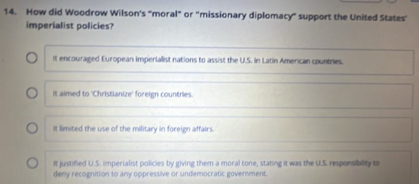 How did Woodrow Wilson's “moral” or 'missionary diplomacy” support the United States’
imperialist policies?
It encouraged European imperialist nations to assist the U.S. in Latin American countries.
It aimed to 'Christianize' foreign countries.
it limited the use of the military in foreign affairs.
It justified U.S. imperialist policies by giving them a moral tone, stating it was the U.S. responsibility to
deny recognition to any oppressive or undemocratic government.