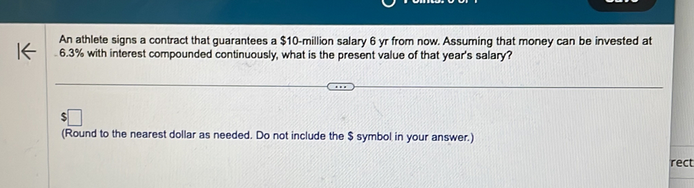 An athlete signs a contract that guarantees a $10-million salary 6 yr from now. Assuming that money can be invested at
6.3% with interest compounded continuously, what is the present value of that year's salary? 
(Round to the nearest dollar as needed. Do not include the $ symbol in your answer.) 
rect