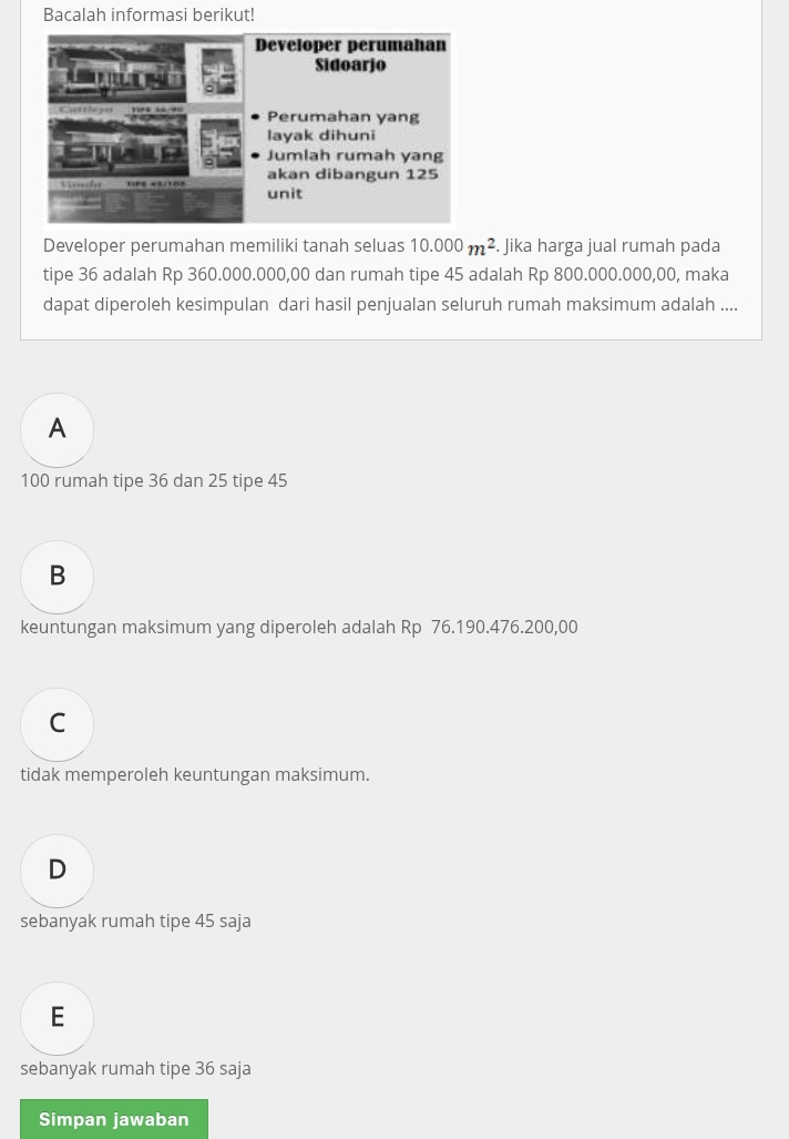 Bacalah informasi berikut!
Developer perumahan memiliki tanah seluas 10.000m^2. Jika harga jual rumah pada
tipe 36 adalah Rp 360.000.000,00 dan rumah tipe 45 adalah Rp 800.000.000,00, maka
dapat diperoleh kesimpulan dari hasil penjualan seluruh rumah maksimum adalah ....
A
100 rumah tipe 36 dan 25 tipe 45
B
keuntungan maksimum yang diperoleh adalah Rp 76.190.476.200,00
C
tidak memperoleh keuntungan maksimum.
D
sebanyak rumah tipe 45 saja
E
sebanyak rumah tipe 36 saja
Simpan jawaban