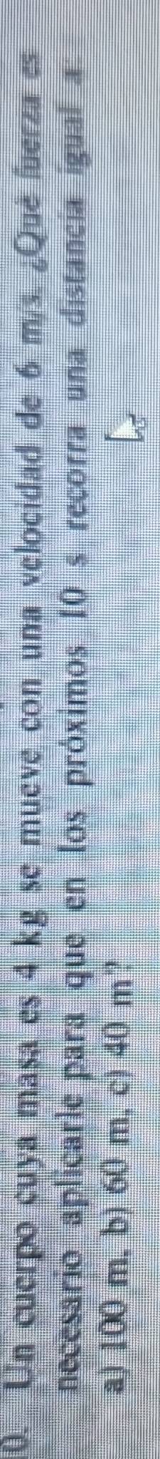 Un cuerpo cuya masa es 4 kg se mueve con una velocidad de 6 m/s. ¿Qué fuerza es
necesario aplicarle para que en los próximos 10 s recorra una distancía igual a
a) 100 m. b) 60 m, c) 40 m?