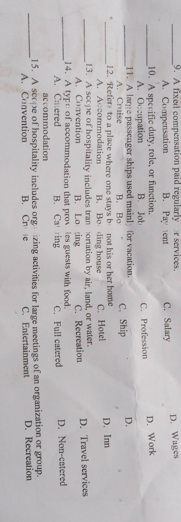 A fixed compensation paid regularly r services.
D. Wages
A. Compensation B. Pay ent C. Salary
_10. A specific duty, role, or function. D. Work
A. Occupation B. Job C. Profession
_11. A large passenger ships used mainly for vacation. D.
A. Cruise B. Bo C. Ship
_12. Refers to a place where one stays b not his or her home
D. Inn
A. Accommodation B. Bo ding house C. Hotel
_13. A scope of hospitality includes tran ortation by air, land, or water.
A. Convention B. Lo ing C. Recreation D. Travel services
_14. A type of accommodation that prov les guests with food.
A. Catered B. Ca ring C. Full catered D. Non-catered
accommodation
_
15. A scope of hospitality includes orga izing activities for large meetings of an organization or group.
A. Convention B. Cru se C. Entertainment D. Recreation