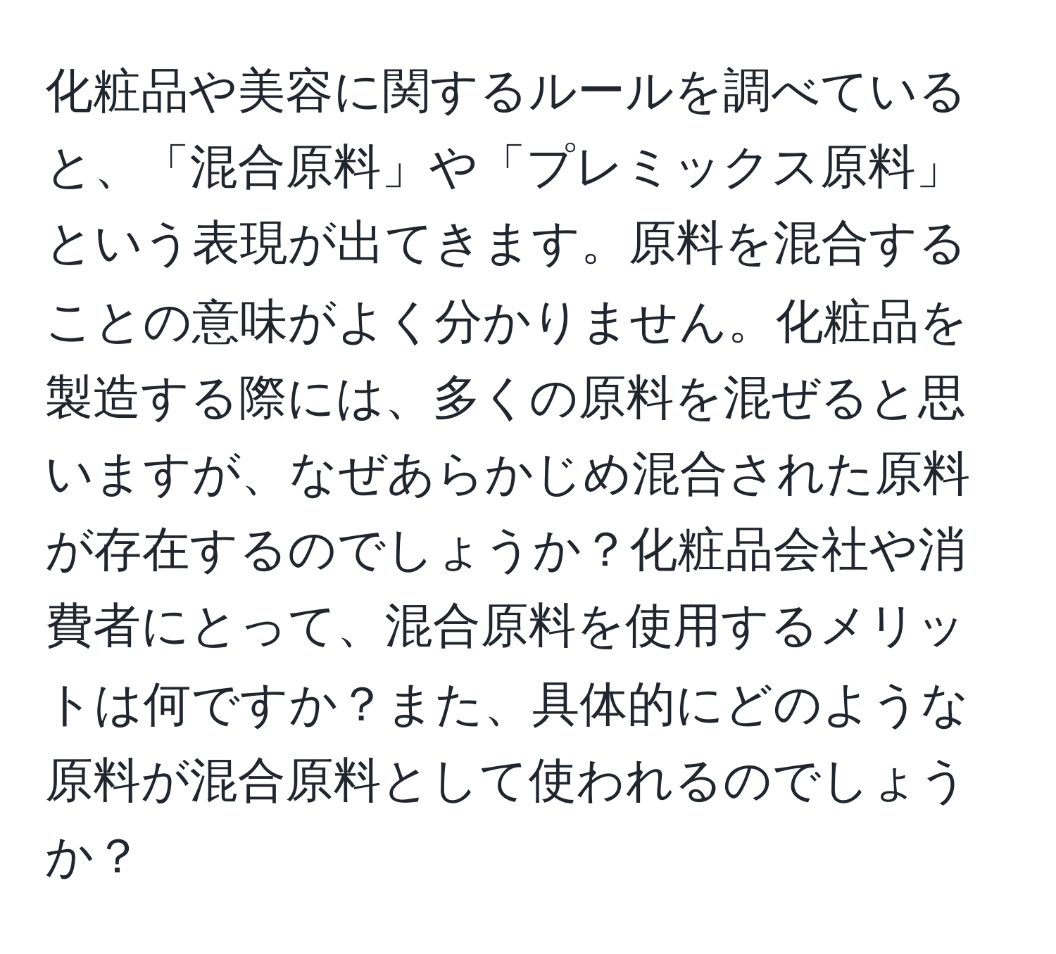 化粧品や美容に関するルールを調べていると、「混合原料」や「プレミックス原料」という表現が出てきます。原料を混合することの意味がよく分かりません。化粧品を製造する際には、多くの原料を混ぜると思いますが、なぜあらかじめ混合された原料が存在するのでしょうか？化粧品会社や消費者にとって、混合原料を使用するメリットは何ですか？また、具体的にどのような原料が混合原料として使われるのでしょうか？