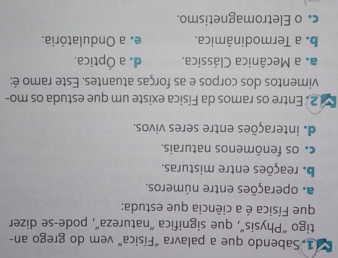 Sabendo que a palavra "Física” vem do grego an-
tigo “Physis”, que significa “natureza”, pode-se dizer
que Física é a ciência que estuda:
a. operações entre números.
b. reações entre misturas.
c os fenômenos naturais.
de interações entre seres vivos.
2. Entre os ramos da Física existe um que estuda os mo-
vimentos dos corpos e as forças atuantes. Este ramo é:
a. a Mecânica Clássica. d. a Óptica.
be a Termodinâmica. e. a Ondulatória.
c o Eletromagnetismo.