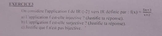 FXERCICE3 
On considère l'application f de IR|(-2) vers IR définie par : f(x)= (5x+3)/x+2 . 
a) L'application fest-elle injective ? (Justifie ta réponse). 
b) L'application fest-elle surjective ? (Justifie ta réponse). 
c) Justifie que f n'est pas bijective.