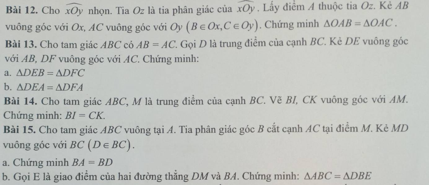 Cho widehat xOy nhọn. Tia Oz là tia phân giác của widehat xOy. Lấy điểm A thuộc tia Oz. Kẻ AB
vuông góc với Ox, AC vuông góc với Oy (B∈ Ox, C∈ Oy). Chứng minh △ OAB=△ OAC. 
Bài 13. Cho tam giác ABC có AB=AC 1. Gọi D là trung điểm của cạnh BC. Kẻ DE vuông góc 
với AB, DF vuông góc với AC. Chứng minh: 
a. △ DEB=△ DFC
b. △ DEA=△ DFA
Bài 14. Cho tam giác ABC, M là trung điểm của cạnh BC. Vẽ BI, CK vuông góc với AM. 
Chứng minh: BI=CK. 
Bài 15. Cho tam giác ABC vuông tại A. Tia phân giác góc B cắt cạnh AC tại điểm M. Kè MD
vuông góc với BC(D∈ BC). 
a. Chứng minh BA=BD
b. Gọi E là giao điểm của hai đường thẳng DM và BA. Chứng minh: △ ABC=△ DBE