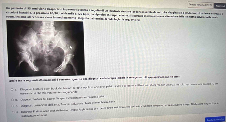 Tempo rimasto 0.57:02 Nascondi
Un paziente di 55 anni viene trasportato in pronto soccorso a seguito di un incidente stradale (pedone investito da auto che viaggiava a 50 km/h circa) .Il paziente è confuso, ill
circolo è instabile, la pressione 80/40, tachicardia a 120 bpm, tachipnoico 25 respiri minuto. Si apprezza clinicamente una alterazione della simmetría pelvica. Nella shock
room, insieme all'rx torace viene immediatamente eseguita dal tecnico di radiologia la seguente rx:
Quale tra le seguenti affermazioni è corretta riguardo alla diagnosi e alla terapia iniziale in emergenza, più appropriata in questo caso?
a. Diagnosi: Frattura open book del bacino; Terapia: Applicazione di un pelvic binder o di fissatore di bacino in shock room in urgenza, ma solo dopo esecuzione di angio TC per
essere sicuri che stia veramente sanguinando
b. Diagnosi: Frattura del bacino; Terapia: Immobilizzazione con gesso pelvico
c. Diagnosi: Lussazione dell'anca; Terapia: Riduzione chiusa e immobilizzazione.
d. Diagnosi: Frattura open book del bacino; Terapía: Applicazione di un pelvic binder o di fissatore di bacino in shock room in urgenza, senza esecuzione di angio TC che verrá eseguita dopo la
stabilizzazione bacino
Pagina successiva