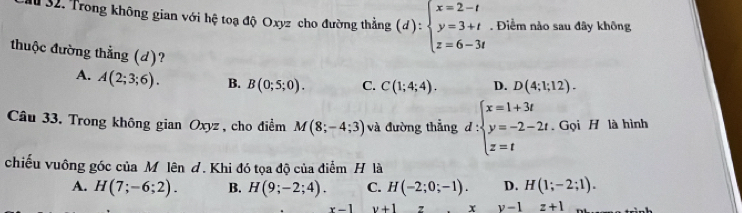 Trong không gian với hệ toạ độ Oxyz cho đường thẳng (d):beginarrayl x=2-t y=3+t z=6-3tendarray.. Điểm nào sau đây không
thuộc đường thẳng (d)?
A. A(2;3;6). B. B(0;5;0). C. C(1;4;4). D. D(4;1;12). 
Câu 33. Trong không gian Oxyz , cho điểm M(8;-4;3) và đường thẳng d:beginarrayl x=1+3t y=-2-2t. z=tendarray.. Gọi H là hình
chiếu vuông góc của Mô lên d. Khi đó tọa độ của điểm H là
A. H(7;-6;2). B. H(9;-2;4). C. H(-2;0;-1). D. H(1;-2;1).
x-1 v+1 z x y-1z+1