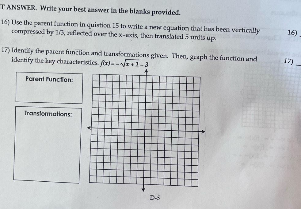 ANSWER. Write your best answer in the blanks provided. 
16) Use the parent function in quistion 15 to write a new equation that has been vertically 16) 
compressed by 1/3, reflected over the x-axis, then translated 5 units up. 
17) Identify the parent function and transformations given. Then, graph the function and 17)_ 
identify the key characteristics. f(x)=-sqrt(x+1)-3
Parent Function: 
Transformations: 
D -5