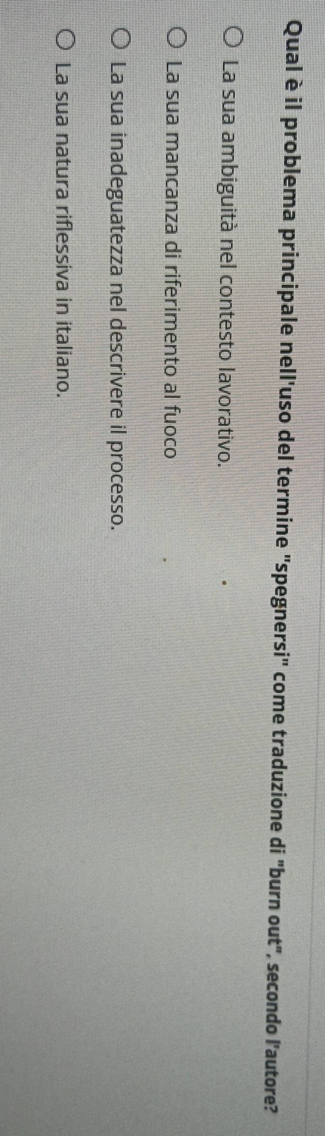 Qual è il problema principale nell'uso del termine "spegnersi" come traduzione di "burn out", secondo l'autore?
La sua ambiguità nel contesto lavorativo.
La sua mancanza di riferimento al fuoco
La sua inadeguatezza nel descrivere il processo.
La sua natura riflessiva in italiano.