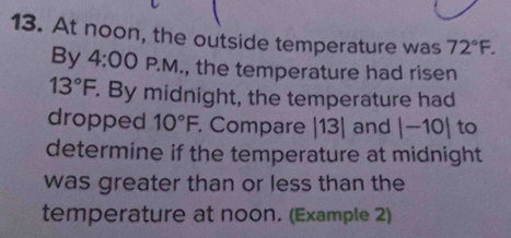 At noon, the outside temperature was 72°F. 
By 4:00 P.M., the temperature had ri sen 13°F. By midnight, the temperature had 
dropped 10°F. Compare |13| and |-10| to 
determine if the temperature at midnight 
was greater than or less than the 
temperature at noon. (Example 2)