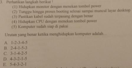 Perhatikan langkah berikut !
(1) Hidupkan monitor dengan menekan tombol power
(2) Tunggu hingga proses booting selesai sampai muncul layar desktop
(3) Pastikan kabel sudah terpasang dengan benar
(4) Hidupkan CPU dengan menekan tombol power
(5) Komputer sudah siap di pakai
Urutan yang benar ketika menghidupkan komputer adalah...
A. 1 -2 -3 -4 -5
B. 2 -4 -1 -5 -3
C. 3 -1 -4 -2 -5
D. 4 -3 -2 -1 -5
E. 5 -4 -3 -2 -1