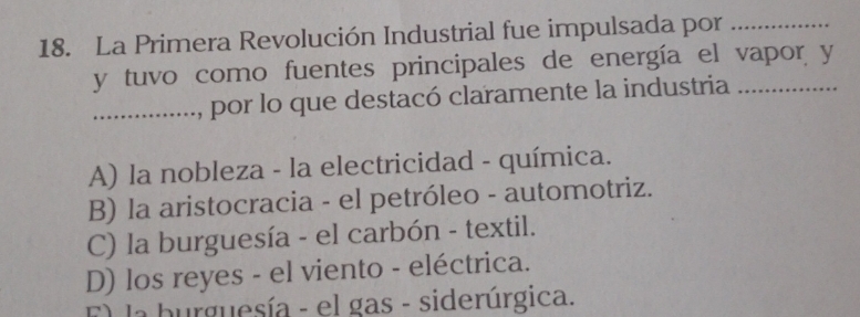 La Primera Revolución Industrial fue impulsada por_
y tuvo como fuentes principales de energía el vapor y
_............, por lo que destacó claramente la industria
......
A) la nobleza - la electricidad - química.
B) la aristocracia - el petróleo - automotriz.
C) la burguesía - el carbón - textil.
D) los reyes - el viento - eléctrica.
El la burguesía - el gas - siderúrgica.