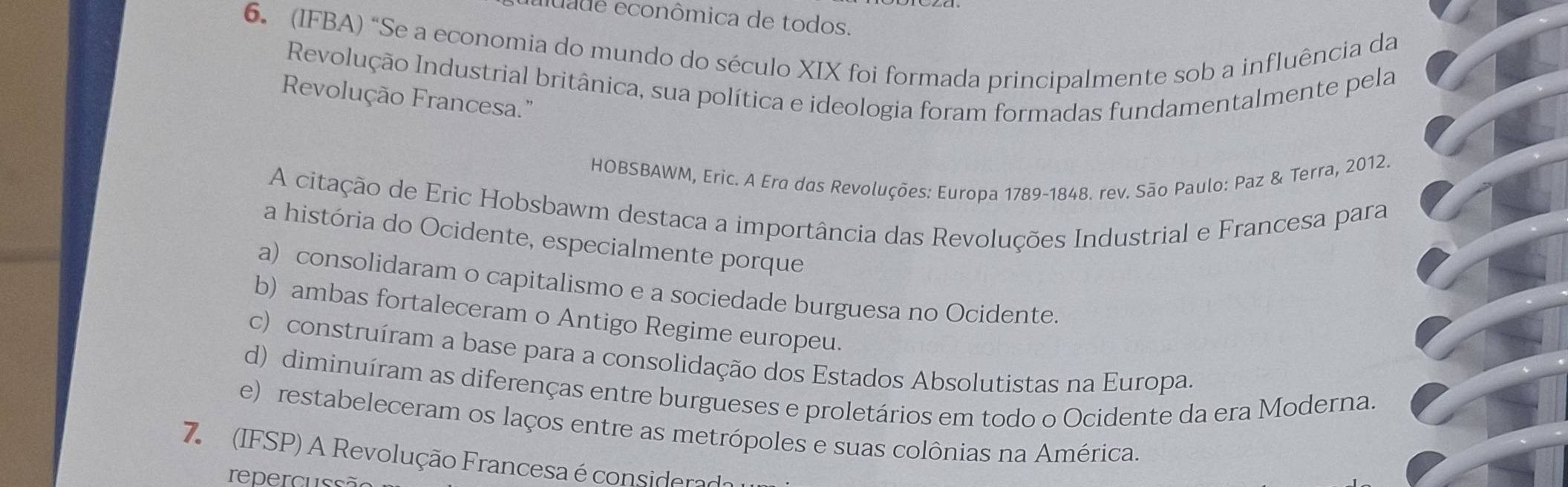 luade econômica de todos.
6. (IFBA) “Se a economia do mundo do século XIX foi formada principalmente sob a influência da
Revolução Industrial britânica, sua política e ideologia foram formadas fundamentalmente pela
Revolução Francesa."
HOBSBAWM, Eric. A Era das Revoluções: Europa 1789-1848. rev. São Paulo: Paz & Terra, 2012.
A citação de Eric Hobsbawm destaca a importância das Revoluções Industrial e Francesa para
a história do Ocidente, especialmente porque
a) consolidaram o capitalismo e a sociedade burguesa no Ocidente.
b) ambas fortaleceram o Antigo Regime europeu.
c) construíram a base para a consolidação dos Estados Absolutistas na Europa.
d) diminuíram as diferenças entre burgueses e proletários em todo o Ocidente da era Moderna.
e) restabeleceram os laços entre as metrópoles e suas colônias na América.
7 (IFSP) A Revolução Francesa é considerad
repercussã