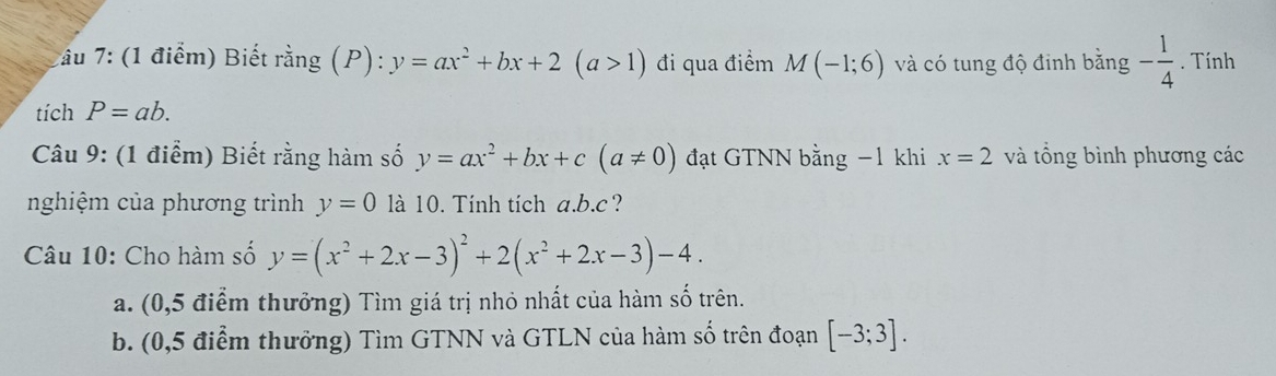 âu 7: (1 điểm) Biết rằng (P): y=ax^2+bx+2(a>1) đi qua điểm M(-1;6) và có tung độ đinh bằng - 1/4 . Tính 
tích P=ab. 
Câu 9: (1 điểm) Biết rằng hàm số y=ax^2+bx+c(a!= 0) đạt GTNN bằng −1 khi x=2 và tổng bình phương các 
nghiệm của phương trình y=0 là 10. Tính tích a. b. c ? 
Câu 10: Cho hàm số y=(x^2+2x-3)^2+2(x^2+2x-3)-4. 
a. (0,5 điểm thưởng) Tìm giá trị nhỏ nhất của hàm số trên. 
b. (0,5 điểm thưởng) Tìm GTNN và GTLN của hàm số trên đoạn [-3;3].