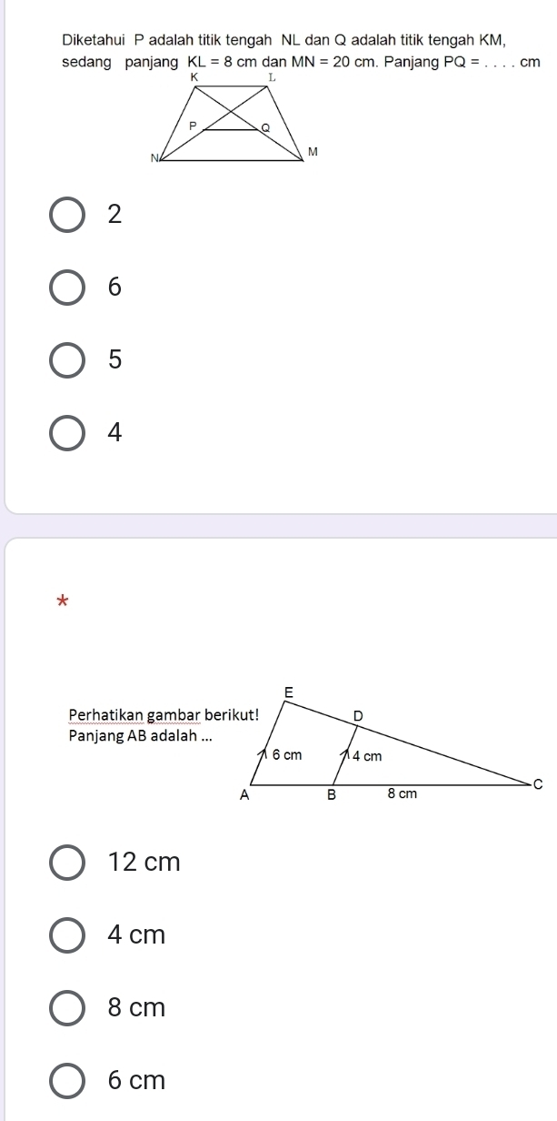 Diketahui P adalah titik tengah NL dan Q adalah titik tengah KM,
sedang panjang KL=8cm dan MN=20cm. Panjang PQ= _  cm
2
6
5
4
*
Perhatikan gambar berikut!
Panjang AB adalah ...
12 cm
4 cm
8 cm
6 cm