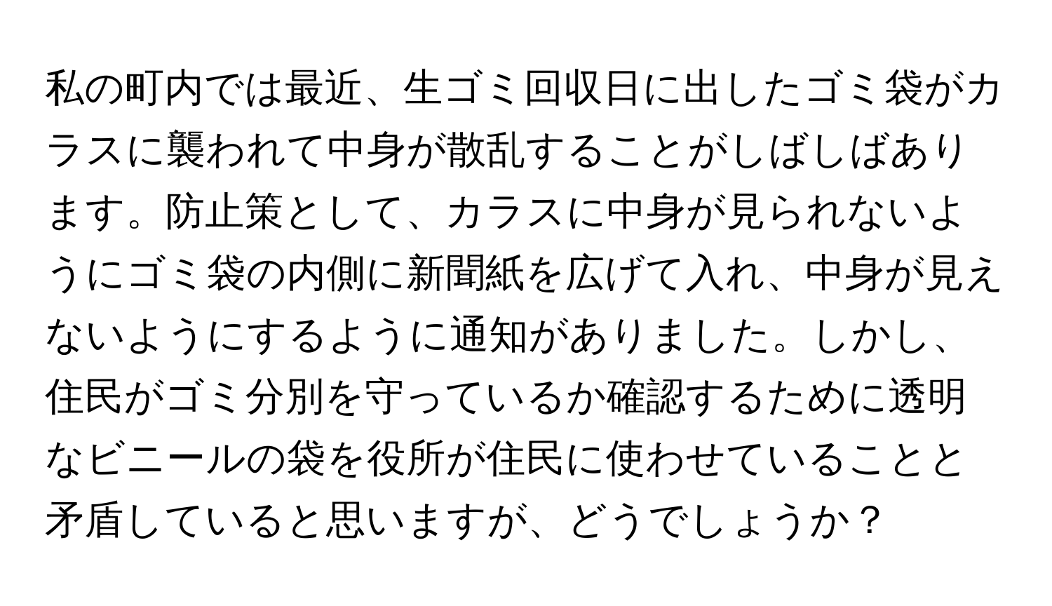 私の町内では最近、生ゴミ回収日に出したゴミ袋がカラスに襲われて中身が散乱することがしばしばあります。防止策として、カラスに中身が見られないようにゴミ袋の内側に新聞紙を広げて入れ、中身が見えないようにするように通知がありました。しかし、住民がゴミ分別を守っているか確認するために透明なビニールの袋を役所が住民に使わせていることと矛盾していると思いますが、どうでしょうか？