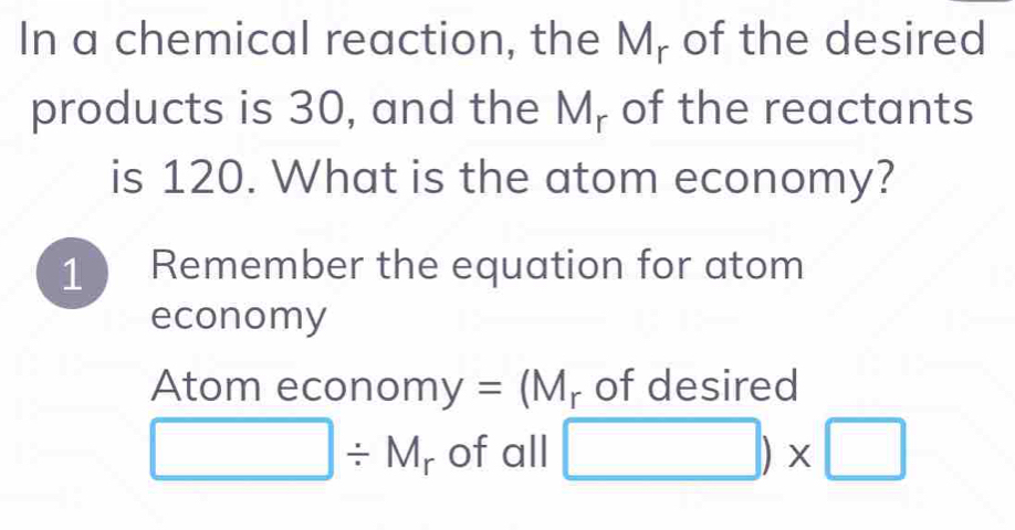 In a chemical reaction, the M - of the desired
products is 30, and the M_r of the reactants
is 120. What is the atom economy?
1 Remember the equation for atom
economy
Atom econom y=(M_r of desired
□ / M_r of all □ )* □