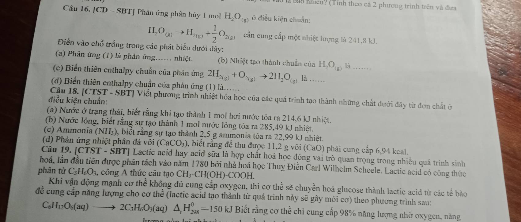 ở là bảo nhiều? (Tính theo cả 2 phương trình trên và đưa
Câu 16. [CD - SBT] Phản ứng phân hủy 1 mol H_2O_(g) ở điều kiện chuẩn:
H_2O_(g)to H_2(g)+ 1/2 O_2(g) cần cung cấp một nhiệt lượng là 241,8 kJ.
Điền vào chỗ trống trong các phát biểu dưới đây:
(a) Phản ứng (1) là phản ứng... nhiệt. (b) Nhiệt tạo thành chuẩn của H_2O_(g) là_
(c) Biến thiên enthalpy chuẩn của phản ứng 2H_2(g)+O_2(g)to 2H_2O_(g)  …..
(d) Biến thiên enthalpy chuẩn của phản ứng (1) là......
Câu 18. [CTST - SBT] Viết phương trình nhiệt hóa học của các quá trình tạo thành những chất dưới đây từ đơn chất ở
điều kiện chuẩn:
(a) Nước ở trạng thái, biết rằng khi tạo thành 1 mol hơi nước tỏa ra 214,6 kJ nhiệt.
(b) Nước lỏng, biết rằng sự tạo thành 1 mol nước lỏng tỏa ra 285,49 kJ nhiệt.
(c) Ammonia (NH_3) 0, biết rằng sự tạo thành 2,5 g ammonia tỏa ra 22,99 kJ nhiệt.
(d) Phản ứng nhiệt phân đá vôi (CaCO_3) 2, biết rằng để thu được 11,2 g vôi (CaO) phải cung cấp 6,94 kcal.
Câu 19. [CTST - SBT] Lactic acid hay acid sữa là hợp chất hoá học đóng vai trò quan trọng trong nhiều quá trình sinh
hoá, lần đầu tiên được phân tách vào năm 1780 bởi nhà hoá học Thuy Điền Carl Wilhelm Scheele. Lactic acid có công thức
phân tử C_3H_6O_3 , công A thức câu tạo CH_3-CH(OH)- COC OH.
Khi vận động mạnh cơ thể không đủ cung cấp oxygen, thì cơ thể sẽ chuyền hoá glucose thành lactic acid từ các tế bào
đề cung cấp năng lượng cho cơ thể (lactic acid tạo thành từ quá trình này sẽ gây mỏi cơ) theo phương trình sau:
C_6H_12O_6(aq)to 2C_3H_6O_3(aq)△ _rH_(298)^0=-150kJ Biết rằng cơ thể chỉ cung cấp 98% năng lượng nhờ oxygen, năng