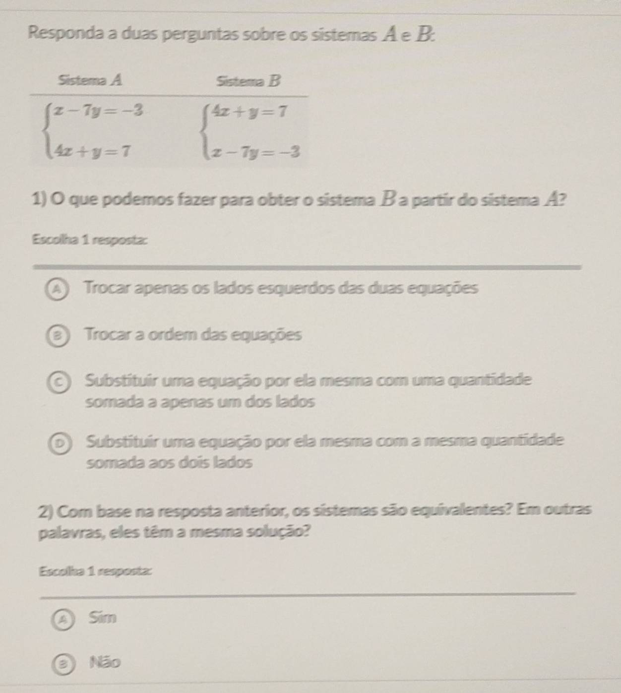 Responda a duas perguntas sobre os sistemas A e B:
1) O que podemos fazer para obter o sistema B a partir do sistema A?
Escolha 1 resposta:
A) Trocar apenas os lados esquerdos das duas equações
a Trocar a ordem das equações
c) Substituir uma equação por ela mesma com uma quantidade
somada a apenas um dos lados
b) Substituir uma equação por ela mesma com a mesma quantidade
somada aos dois lados
2) Com base na resposta anterior, os sistemas são equivalentes? Em outras
palavras, eles têm a mesma solução?
Escolka 1 resposta:
Sim
Não