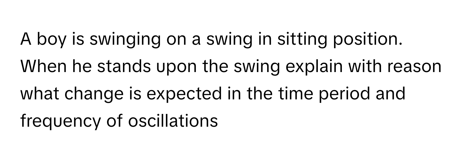 A boy is swinging on a swing in sitting position. When he stands upon the swing explain with reason what change is expected in the time period and frequency of oscillations