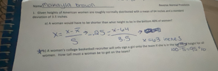 Name_ Reverse Normal Problems 
1. Given heights of American women are roughly normally distributed with a mean of 64 inches and a standard 
deviation of 3.5 inches. 
a) A woman would have to be shorter than what height to be in the bottom 40% of women? 
b) A woman's college basketball recruiter will only sign a girl onto the team if she is in the top 5% of height for all 
women. How tall must a woman be to get on the team?