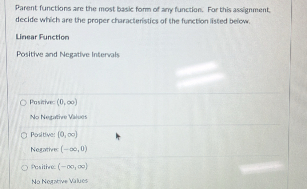 Parent functions are the most basic form of any function. For this assignment,
decide which are the proper characteristics of the function listed below.
Linear Function
Positive and Negative Intervals
Positive: (0,∈fty )
No Negative Values
Positive: (0,∈fty )
Negative: (-∈fty ,0)
Positive: (-∈fty ,∈fty )
No Negative Values