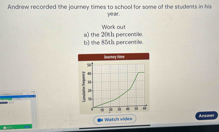 Andrew recorded the journey times to school for some of the students in his
year. 
Work out 
a) the 20th percentile. 
b) the 85th percentile. 

Watch video Answer