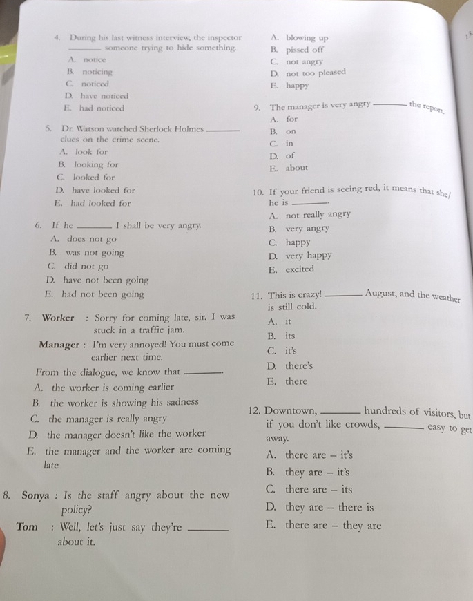 During his last witness interview, the inspector A. blowing up
_someone trying to hide something B. pissed off
A. notice C. not angry
B. noticing D. not too pleased
C. noticed E. happy
D. have noticed
E. had noticed 9. The manager is very angry_ the repon
A. for
5. Dr. Watson watched Sherlock Holmes _B. on
clues on the crime scene. C. in
A. look for D. of
B. looking for E. about
C. looked for
D. have looked for 10. If your friend is seeing red, it means that she/
E. had looked for he is_
A. not really angry
6. If he _I shall be very angry. B. very angry
A. does not go C. happy
B. was not going D. very happy
C. did not go E. excited
D. have not been going
E. had not been going 11. This is crazy! _August, and the weather
is still cold.
7. Worker : Sorry for coming late, sir. I was A. it
stuck in a traffic jam. B. its
Manager : I'm very annoyed! You must come
earlier next time. C. it’s
From the dialogue, we know that _D. there’s
A. the worker is coming earlier E. there
B. the worker is showing his sadness 12. Downtown, _hundreds of visitors, but
C. the manager is really angry if you don't like crowds, _easy to get
D. the manager doesn't like the worker away.
E. the manager and the worker are coming A. there are - it’s
late B. they are - it’s
8. Sonya : Is the staff angry about the new C. there are - its
policy? D. they are - there is
Tom : Well, let's just say they're _E. there are - they are
about it.