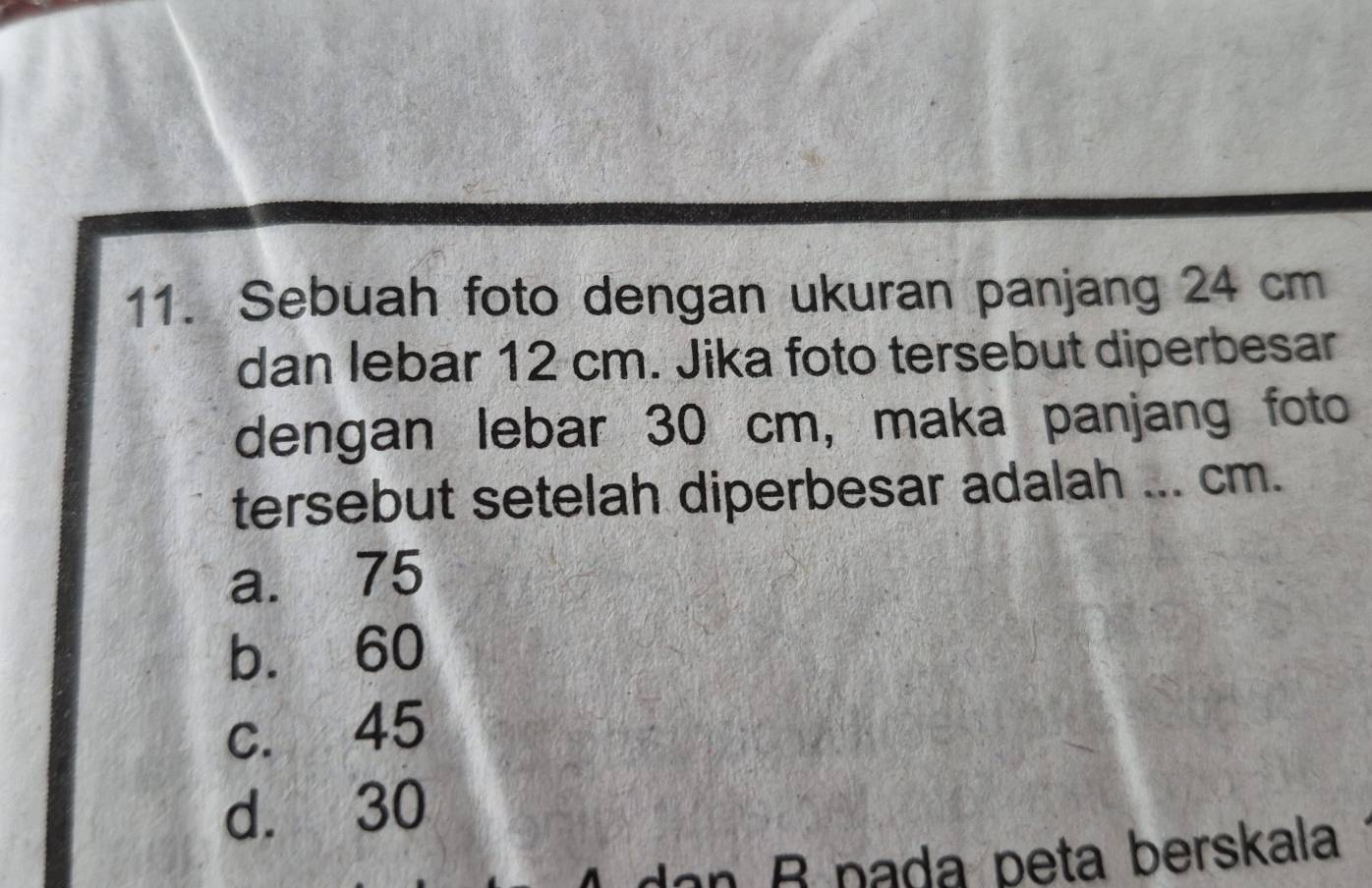 Sebuah foto dengan ukuran panjang 24 cm
dan lebar 12 cm. Jika foto tersebut diperbesar
dengan lebar 30 cm, maka panjang foto
tersebut setelah diperbesar adalah ... cm.
a. 75
b. 60
c. 45
d. 30
dan B pada peta berskala