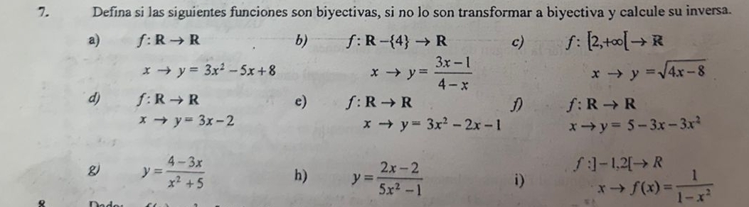 Defina si las siguientes funciones son biyectivas, si no lo son transformar a biyectiva y calcule su inversa. 
a) f:Rto R b) f:R- 4 to R c) f:[2,+∈fty [to R
xto y=3x^2-5x+8
xto y= (3x-1)/4-x 
xto y=sqrt(4x-8)
d) f:Rto R e) f:Rto R D f:Rto R
xto y=3x-2
xto y=3x^2-2x-1 xto y=5-3x-3x^2
g y= (4-3x)/x^2+5 
h) y= (2x-2)/5x^2-1 
f:]-1, 2[to R
i) xto f(x)= 1/1-x^2 