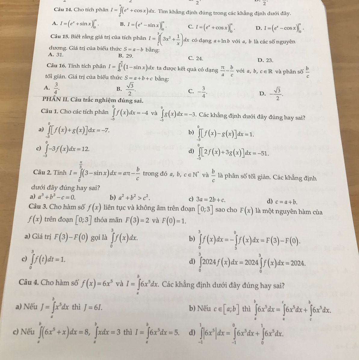 2°
overline 2^((·)
Câu 14. Cho tích phân I=∈tlimits _0^(π)(e^x)+cos x)dx. Tìm khẳng định đúng trong các khẳng định dưới đây.
A. I=(e^x+sin x)|_0^((π). B. I=(e^x)-sin x)|_0^((π). C. I=(e^x)+cos x)|_0^((π). D. I=(e^x)-cos x)|_0^((π).
Câu 15. Biết rằng giá trị của tích phân I=∈tlimits _1^3(3x^2)+ 1/x )dx có dạng a+ln b với a, b là các số nguyên
dương. Giá trị của biểu thức S=a-b bằng:
A. 31. B. 29. C. 24. D. 23.
Câu 16. Tính tích phân I=∈t _0^((frac π)3)(1-sin x)dx ta được kết quả có dạng  π /a - b/c  với a,b, c∈ R và phân số  b/c 
tối giản. Giá trị của biểu thức S=a+b+c bằng:
A.  3/4 .  sqrt(3)/2 .
B.
C. - 3/4 . - sqrt(3)/2 .
D.
PHÂN II. Câu trắc nghiệm đúng sai.
Câu 1. Cho các tích phân ∈tlimits _(-3)^0f(x)dx=-4 và ∈tlimits _(-3)^0g(x)dx=-3. Các khẳng định dưới đây đúng hay sai?
a) ∈tlimits _(-3)^0[f(x)+g(x)]dx=-7. ∈tlimits _(-3)^0[f(x)-g(x)]dx=1.
b)
c) ∈tlimits _(-3)^0-3f(x)dx=12.
n
d) ∈tlimits _-3[2f(x)+3g(x)]dx=-51.
Câu 2. Tính I=∈tlimits _0^((frac π)3)(3-sin x)dx=aπ - b/c  trong đó a, b, c∈ N^* và  b/c  là phân số tối giản. Các khẳng định
dưới đây đúng hay sai?
a) a^3+b^3-c=0. b) a^2+b^2>c^2.
c) 3a=2b+c. d) c=a+b.
Câu 3. Cho hàm số f(x) liên tục và không âm trên đoạn [0;3] sao cho F(x) là một nguyên hàm của
f(x) trên đoạn [0;3] thỏa mãn F(3)=2 và F(0)=1.
a) Giá trị F(3)-F(0) gọi là ∈tlimits _0^(3f(x)dx.
b) ∈tlimits _0^3f(x)dx=-∈tlimits _3^0f(x)dx=F(3)-F(0).
c) ∈tlimits _0^3f(t)dt=1.
d) ∈tlimits _0^32024f(x)dx=2024∈tlimits _0^3f(x)dx=2024.
L
Câu 4. Cho hàm số f(x)=6x^5) và I=∈tlimits _a6x^5dx :. Các khẳng định dưới đây đúng hay sai?
a) Nếu J=∈tlimits _a^(bx^5)dx thì J=6I. b) Nếu c∈ [a;b] thì ∈tlimits _a^(b6x^5)dx=∈tlimits _a^(c6x^5)dx+∈tlimits _c^(b6x^5)dx.
c) Nếu ∈tlimits _a^(b(6x^5)+x)dx=8,∈tlimits _a^(bxdx=3 thì I=∈tlimits _a^b6x^5)dx=5. d) ∈tlimits _(-1)^1|6x^5|dx=∈tlimits _(-1)^06x^5dx+∈tlimits _0^(16x^5)dx.