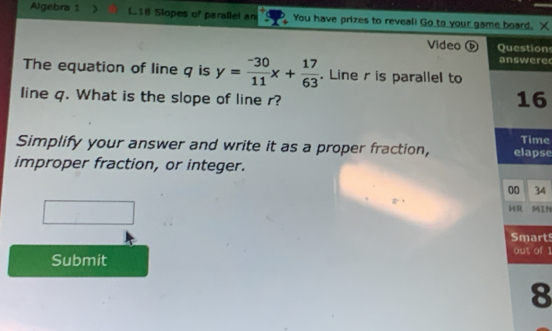 Algebra 1 > L18 Slopes of parallel an You have prizes to reveali Go to your game board. X 
Video ⑥ on 
re 
The equation of line q is y= (-30)/11 x+ 17/63 . Line r is parallel to 
line q. What is the slope of line r? 
6 
Simplify your answer and write it as a proper fraction, pse me 
improper fraction, or integer. 
34 
MIN 
rt 
of 1 
Submit 
8