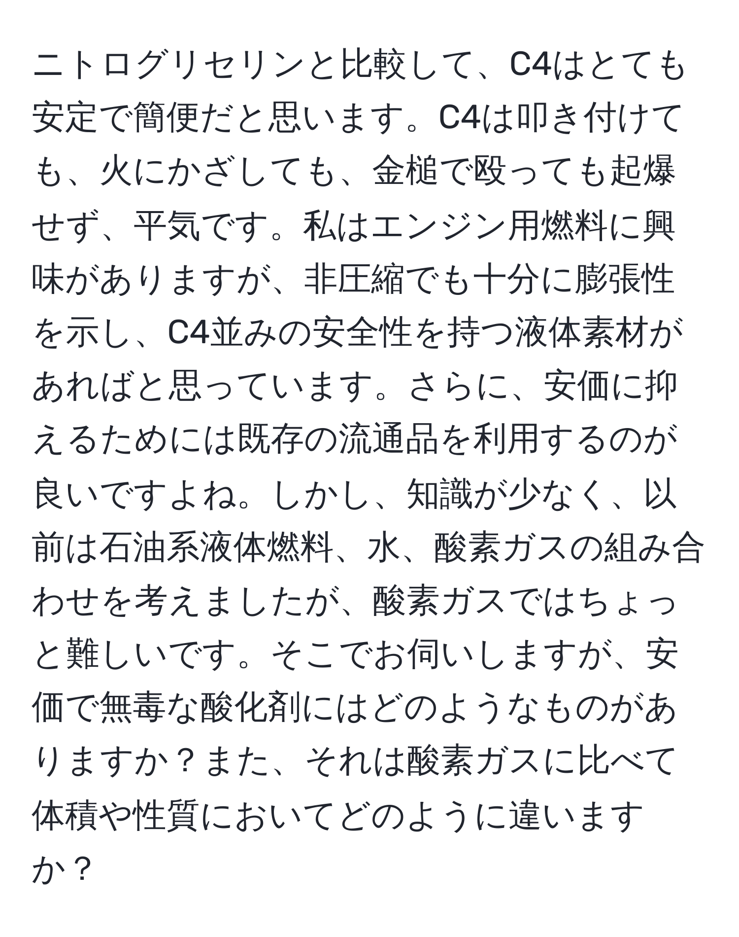 ニトログリセリンと比較して、C4はとても安定で簡便だと思います。C4は叩き付けても、火にかざしても、金槌で殴っても起爆せず、平気です。私はエンジン用燃料に興味がありますが、非圧縮でも十分に膨張性を示し、C4並みの安全性を持つ液体素材があればと思っています。さらに、安価に抑えるためには既存の流通品を利用するのが良いですよね。しかし、知識が少なく、以前は石油系液体燃料、水、酸素ガスの組み合わせを考えましたが、酸素ガスではちょっと難しいです。そこでお伺いしますが、安価で無毒な酸化剤にはどのようなものがありますか？また、それは酸素ガスに比べて体積や性質においてどのように違いますか？