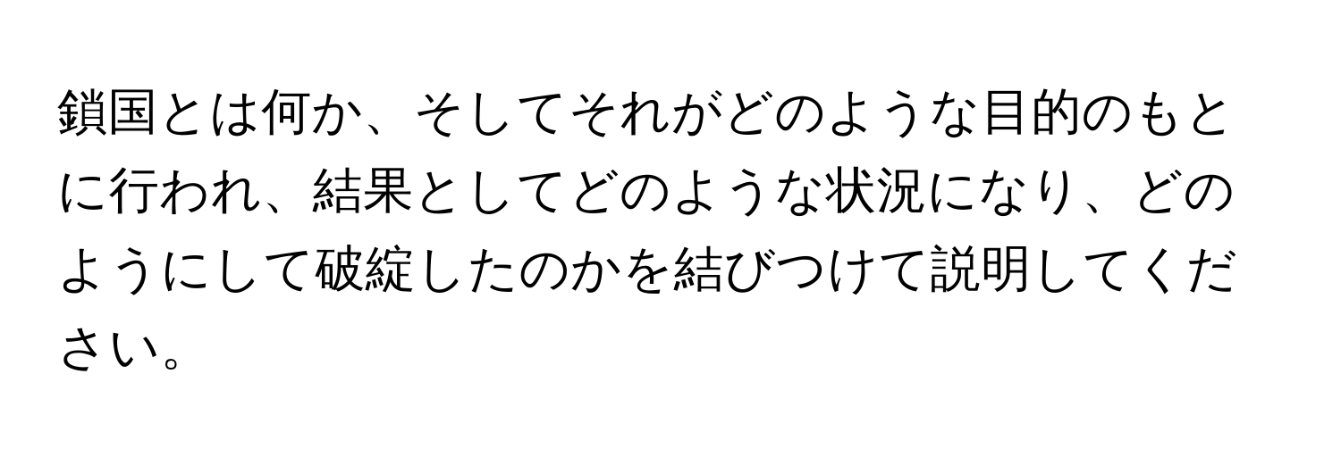 鎖国とは何か、そしてそれがどのような目的のもとに行われ、結果としてどのような状況になり、どのようにして破綻したのかを結びつけて説明してください。