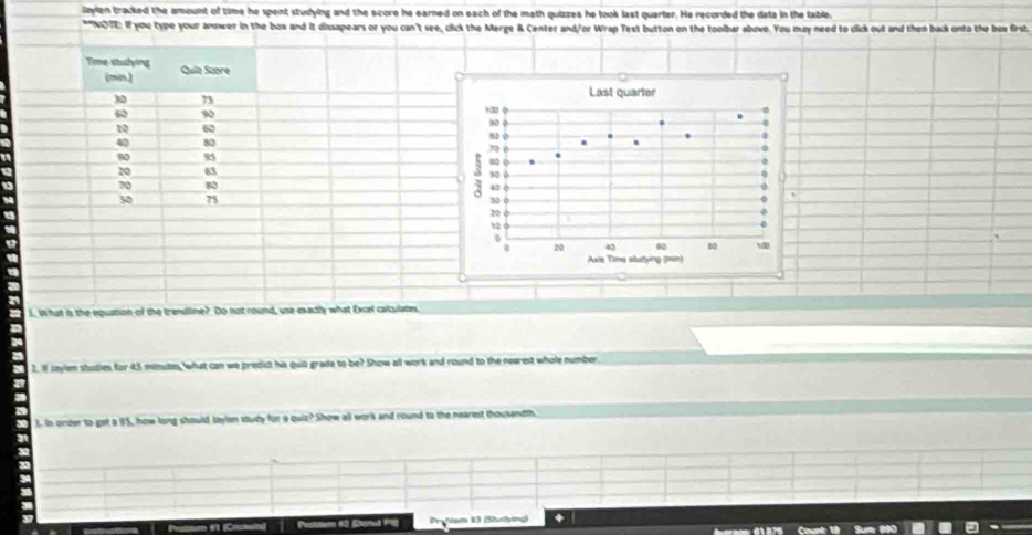 laylen tracked the amount of time he spent studying and the score he earned on each of the math quizzes he took last quarter. He recorded the data in the table, 
*"NOTE: If you type your anower in the box and it dissapears or you can't see, click the Merge & Center and/or Wrap Text button on the toolbar above. You may need to dlick out and then back onto the boa first. 
Time stuslying Quilz Score 
(mn)
30 75
60 90
10 60
40 80
90 85
20 63
70 80
50 73
L. What is the equation of the trendline?. Do not round, use exactly what Excel calculates. 
2. If Jaylen studies for 45 minutes, what can we predict hs quiz grade to be? Show all work and round to the nearest whole number 
3. In order to get a 85, how long should Jaylen study for a quiz? Show all work and round to the nearest thousandth. 
Proflom 1 (Stustying)