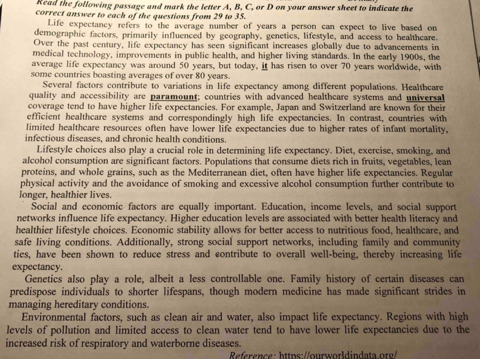 Read the following passage and mark the letter A, B, C, or D on your answer sheet to indicate the
correct answer to each of the questions from 29 to 35.
Life expectancy refers to the average number of years a person can expect to live based on
demographic factors, primarily influenced by geography, genetics, lifestyle, and access to healthcare.
Over the past century, life expectancy has seen significant increases globally due to advancements in
medical technology, improvements in public health, and higher living standards. In the early 1900s, the
average life expectancy was around 50 years, but today, it has risen to over 70 years worldwide, with
some countries boasting averages of over 80 years.
Several factors contribute to variations in life expectancy among different populations. Healthcare
quality and accessibility are paramount; countries with advanced healthcare systems and universal
coverage tend to have higher life expectancies. For example, Japan and Switzerland are known for their
efficient healthcare systems and correspondingly high life expectancies. In contrast, countries with
limited healthcare resources often have lower life expectancies due to higher rates of infant mortality,
infectious diseases, and chronic health conditions.
Lifestyle choices also play a crucial role in determining life expectancy. Diet, exercise, smoking, and
alcohol consumption are significant factors. Populations that consume diets rich in fruits, vegetables, lean
proteins, and whole grains, such as the Mediterranean diet, often have higher life expectancies. Regular
physical activity and the avoidance of smoking and excessive alcohol consumption further contribute to
longer, healthier lives.
Social and economic factors are equally important. Education, income levels, and social support
networks influence life expectancy. Higher education levels are associated with better health literacy and
healthier lifestyle choices. Economic stability allows for better access to nutritious food, healthcare, and
safe living conditions. Additionally, strong social support networks, including family and community
ties, have been shown to reduce stress and contribute to overall well-being, thereby increasing life
expectancy.
Genetics also play a role, albeit a less controllable one. Family history of certain diseases can
predispose individuals to shorter lifespans, though modern medicine has made significant strides in
managing hereditary conditions.
Environmental factors, such as clean air and water, also impact life expectancy. Regions with high
levels of pollution and limited access to clean water tend to have lower life expectancies due to the
increased risk of respiratory and waterborne diseases.
Reference: https://ourworldindata.org/