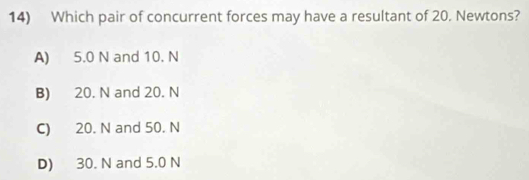 Which pair of concurrent forces may have a resultant of 20. Newtons?
A) 5.0 N and 10. N
B) 20. N and 20. N
C) 20. N and 50. N
D) 30. N and 5.0 N