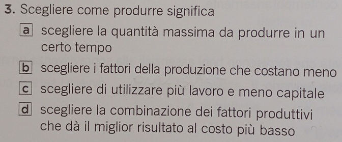 Scegliere come produrre significa
a scegliere la quantità massima da produrre in un
certo tempo
b scegliere i fattori della produzione che costano meno
c scegliere di utilizzare più lavoro e meno capitale
d scegliere la combinazione dei fattori produttivi
che dà il miglior risultato al costo più basso