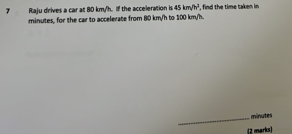 Raju drives a car at 80 km/h. If the acceleration is 45km/h^2 , find the time taken in
minutes, for the car to accelerate from 80 km/h to 100 km/h. 
_ minutes
(2 marks)