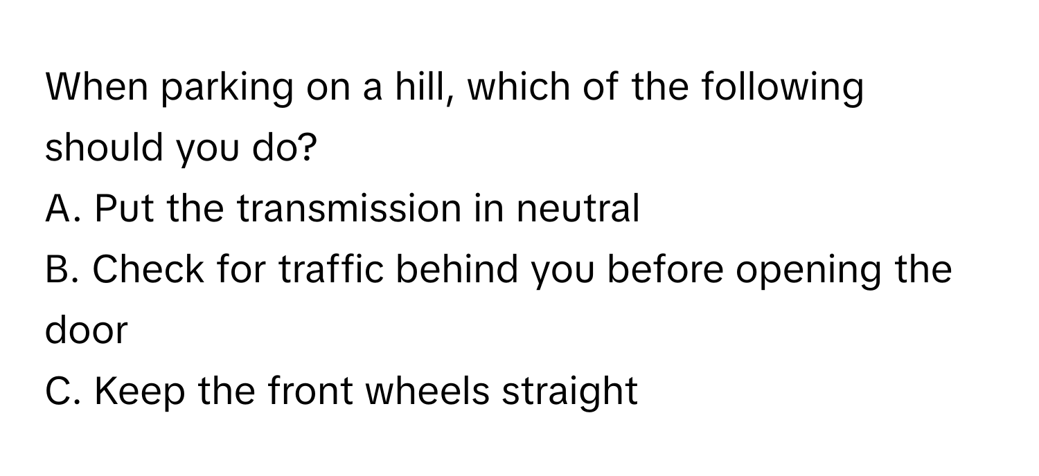 When parking on a hill, which of the following should you do?

A. Put the transmission in neutral 
B. Check for traffic behind you before opening the door 
C. Keep the front wheels straight