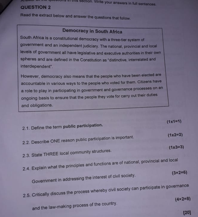 ons in this section. Write your answers in full sentences.
QUESTION 2
Read the extract below and answer the questions that follow.
Democracy in South Africa
South Africa is a constitutional democracy with a three-tier system of
government and an independent judiciary. The national, provincial and local
levels of government all have legislative and executive authorities in their own
spheres and are defined in the Constitution as "distinctive, interrelated and
interdependent".
However, democracy also means that the people who have been elected are
accountable in various ways to the people who voted for them. Citizens have
a role to play in participating in government and governance processes on an
ongoing basis to ensure that the people they vote for carry out their duties
and obligations.
(1* 1=1)
2.1. Define the term public participation.
2.2. Describe ONE reason public participation is important. (1* 2=2)
2.3. State THREE local community structures. (1* 3=3)
2.4. Explain what the principles and functions are of national, provincial and local
Government in addressing the interest of civil society. (3* 2=6)
2.5. Critically discuss the process whereby civil society can participate in governance
and the law-making process of the country. (4* 2=8)
[20]