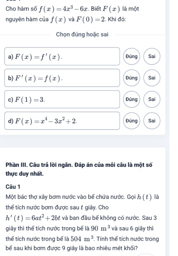 Cho hàm số f(x)=4x^3-6x. Biết F(x) là một 
nguyên hàm của f(x) và F(0)=2. Khi đó: 
Chọn đúng hoặc sai 
a) F(x)=f'(x). Đúng Sai 
b) F'(x)=f(x). Đúng Sai 
c) F(1)=3. Đúng Sai 
d) F(x)=x^4-3x^2+2. Đúng Sai 
Phần III. Câu trả lời ngắn. Đáp án của mỗi câu là một số 
thực duy nhất. 
Câu 1 
Một bác thợ xây bơm nước vào bể chứa nước. Gọi h ( t ) là 
thể tích nước bơm được sau t giây. Cho
h'(t)=6at^2+2bt và ban đầu bể không có nước. Sau 3
giây thì thể tích nước trong bể là 90m^3 và sau 6 giây thì 
thể tích nước trong bể là 504m^3. Tính thể tích nước trong 
bể sau khi bơm được 9 giây là bao nhiêu mét khối?