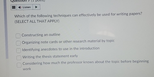 (1 poit)
Listen
Which of the following techniques can effectively be used for writing papers?
(SELECT ALL THAT APPLY)
Constructing an outline
Organizing note cards or other research material by topic
Identifying anecdotes to use in the introduction
Writing the thesis statement early
Considering how much the professor knows about the topic before beginning
work